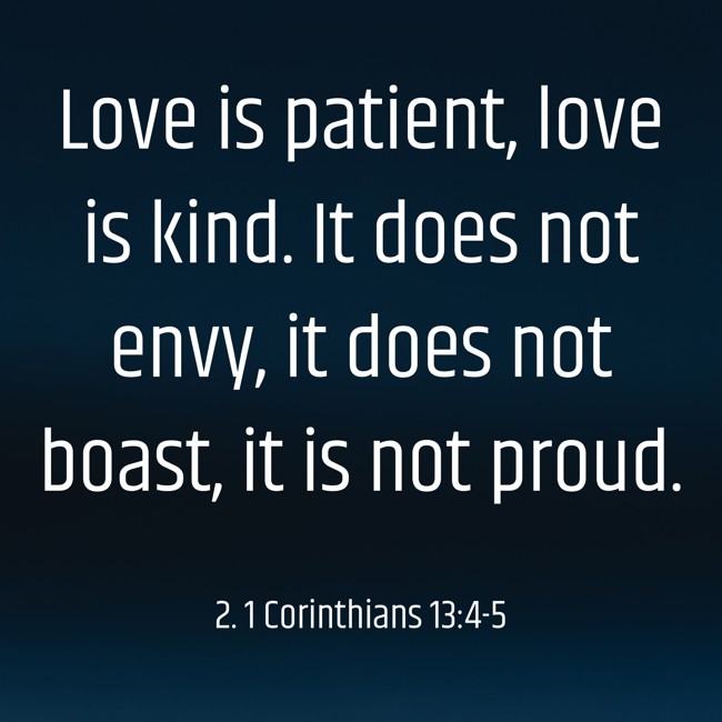 Love is patient, love is kind. It does not envy, it does not boast, it is not proud. - 2. 1 Corinthians 13:4-5