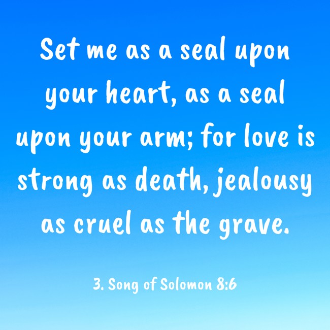 Set me as a seal upon your heart, as a seal upon your arm; for love is strong as death, jealousy as cruel as the grave. - 3. Song of Solomon 8:6