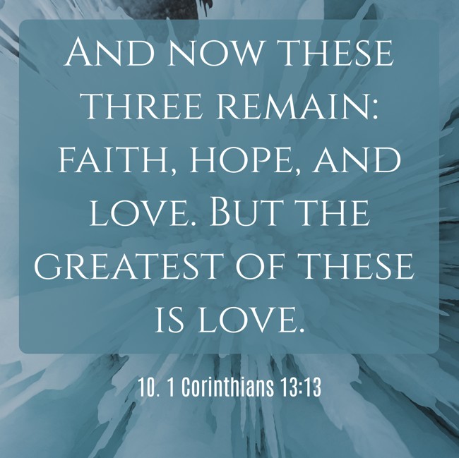 And now these three remain: faith, hope, and love. But the greatest of these is love. - 10. 1 Corinthians 13:13