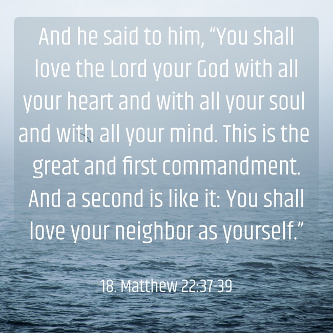 And he said to him, “You shall love the Lord your God with all your heart and with all your soul and with all your mind. This is the great and first commandment. And a second is like it: You shall love your neighbor as yourself.” - 18. Matthew 22:37-39