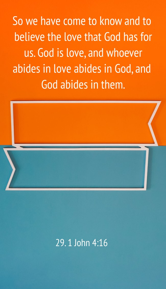 So we have come to know and to believe the love that God has for us. God is love, and whoever abides in love abides in God, and God abides in them. - 29. 1 John 4:16