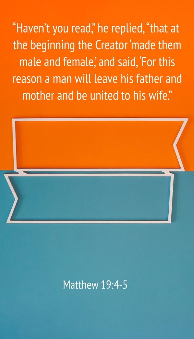 “Haven’t you read,” he replied, “that at the beginning the Creator ‘made them male and female,’ and said, ‘For this reason a man will leave his father and mother and be united to his wife.” - Matthew 19:4-5