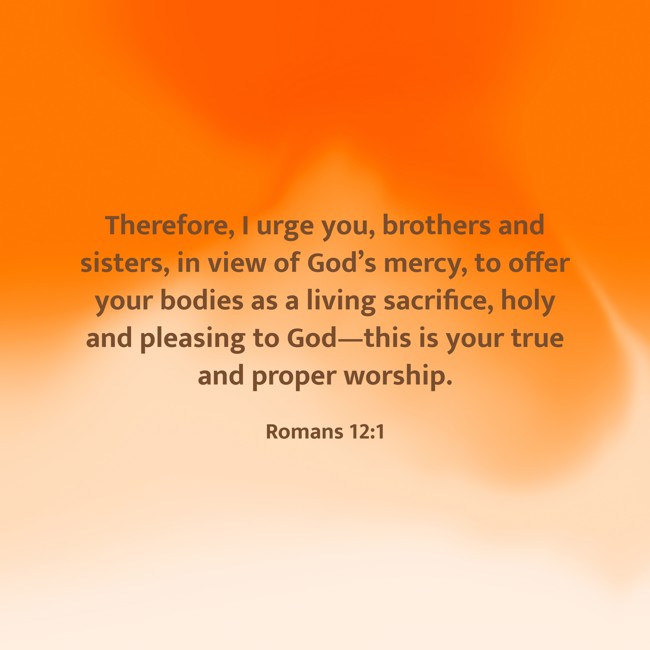Therefore, I urge you, brothers and sisters, in view of God’s mercy, to offer your bodies as a living sacrifice, holy and pleasing to God—this is your true and proper worship. - Romans 12:1