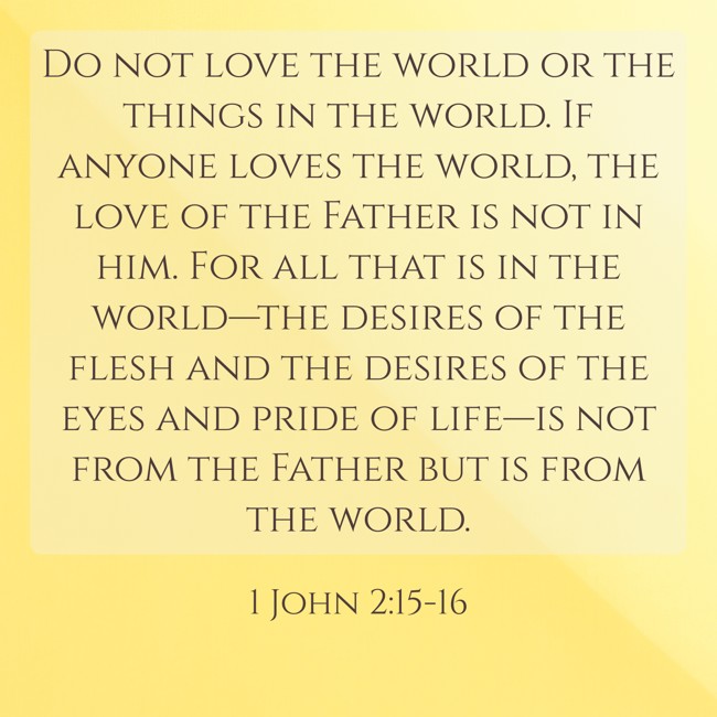 Do not love the world or the things in the world. If anyone loves the world, the love of the Father is not in him. For all that is in the world—the desires of the flesh and the desires of the eyes and pride of life—is not from the Father but is from the world. - 1 John 2:15-16