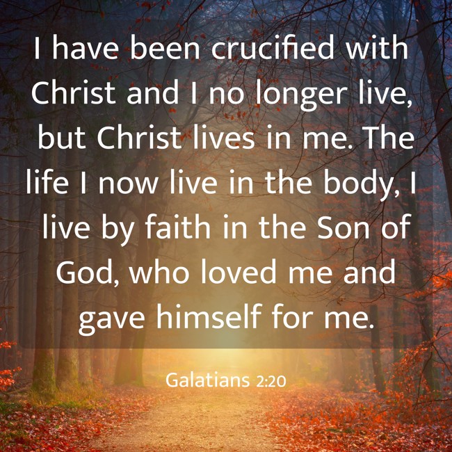 I have been crucified with Christ and I no longer live, but Christ lives in me. The life I now live in the body, I live by faith in the Son of God, who loved me and gave himself for me. - Galatians 2:20