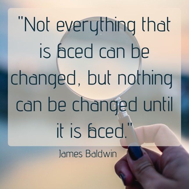 Not everything that is faced can be changed, but nothing can be changed until it is faced. - James Baldwin