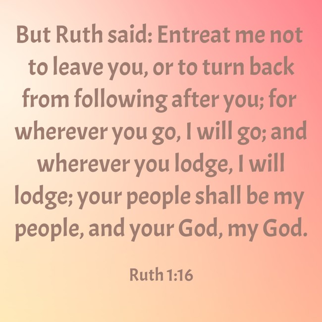 But Ruth said: Entreat me not to leave you, or to turn back from following after you; for wherever you go, I will go; and wherever you lodge, I will lodge; your people shall be my people, and your God, my God. - Ruth 1:16