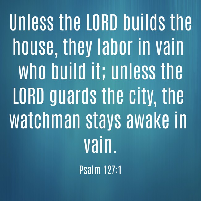 Unless the LORD builds the house, they labor in vain who build it; unless the LORD guards the city, the watchman stays awake in vain. - Psalm 127:1