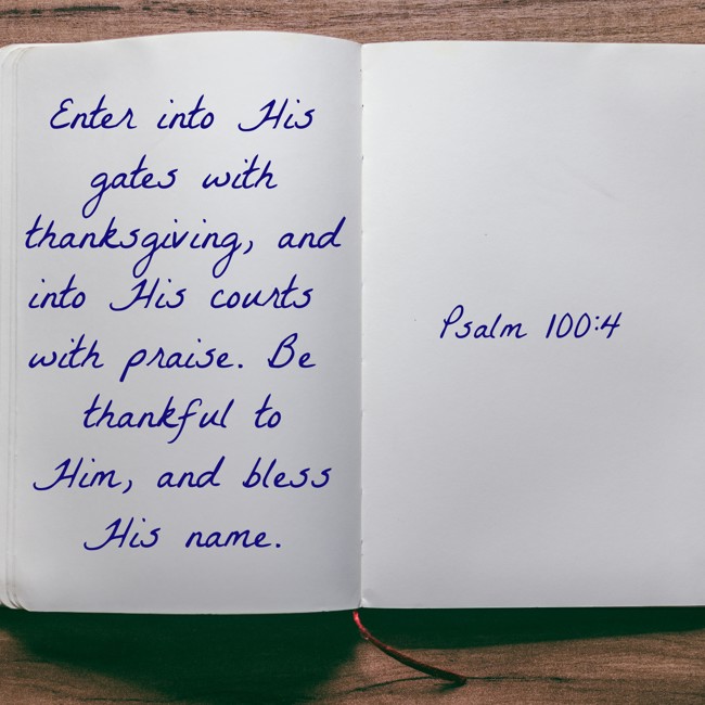 Enter into His gates with thanksgiving, and into His courts with praise. Be thankful to Him, and bless His name. - Psalm 100:4