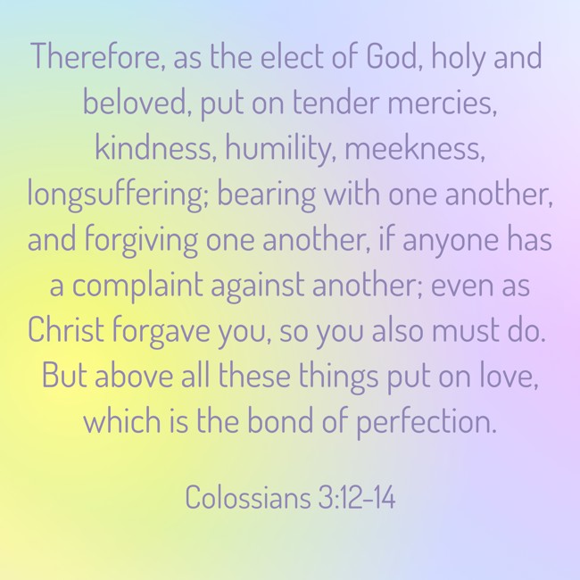 Therefore, as the elect of God, holy and beloved, put on tender mercies, kindness, humility, meekness, longsuffering; bearing with one another, and forgiving one another, if anyone has a complaint against another; even as Christ forgave you, so you also must do. But above all these things put on love, which is the bond of perfection. - Colossians 3:12-14