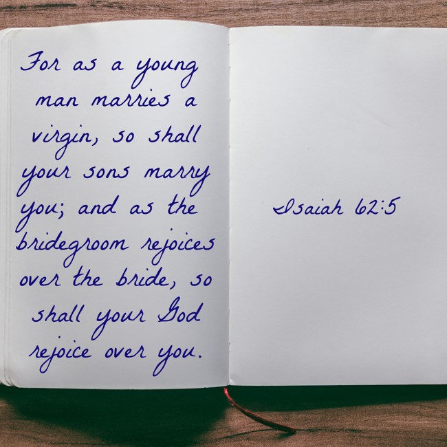 For as a young man marries a virgin, so shall your sons marry you; and as the bridegroom rejoices over the bride, so shall your God rejoice over you. - Isaiah 62:5