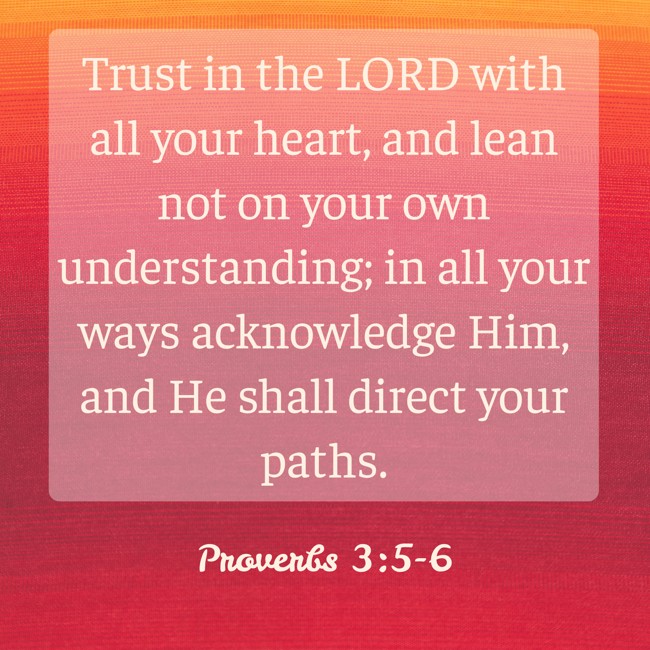 Trust in the LORD with all your heart, and lean not on your own understanding; in all your ways acknowledge Him, and He shall direct your paths. - Proverbs 3:5-6