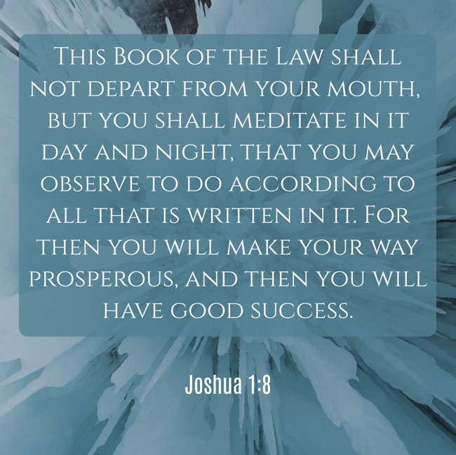 This Book of the Law shall not depart from your mouth, but you shall meditate in it day and night, that you may observe to do according to all that is written in it. For then you will make your way prosperous, and then you will have good success. - Joshua 1:8