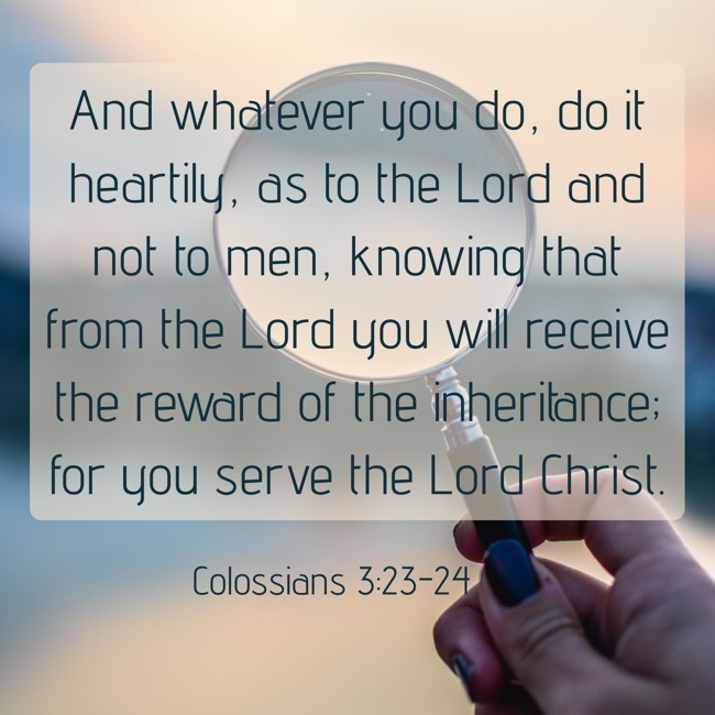 And whatever you do, do it heartily, as to the Lord and not to men, knowing that from the Lord you will receive the reward of the inheritance; for you serve the Lord Christ. - Colossians 3:23-24