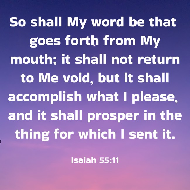 So shall My word be that goes forth from My mouth; it shall not return to Me void, but it shall accomplish what I please, and it shall prosper in the thing for which I sent it. - Isaiah 55:11