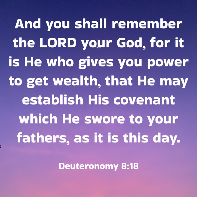 And you shall remember the LORD your God, for it is He who gives you power to get wealth, that He may establish His covenant which He swore to your fathers, as it is this day. - Deuteronomy 8:18