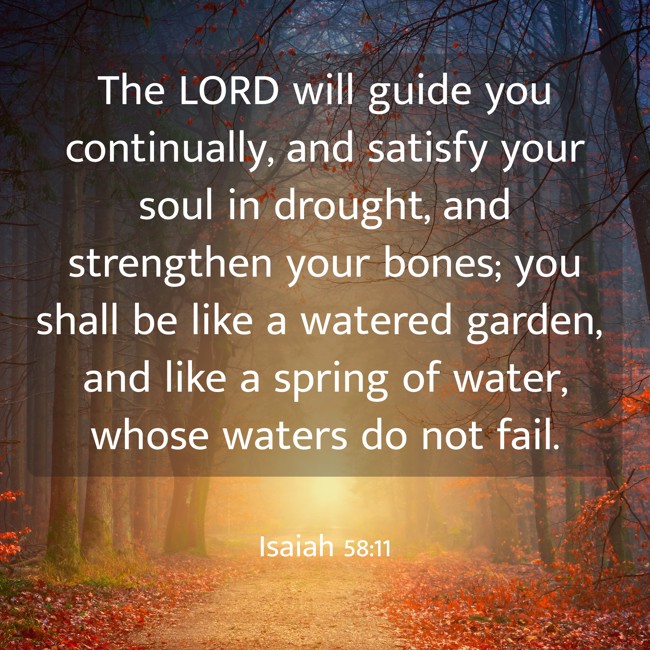 The LORD will guide you continually, and satisfy your soul in drought, and strengthen your bones; you shall be like a watered garden, and like a spring of water, whose waters do not fail. - Isaiah 58:11