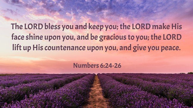 The LORD bless you and keep you; the LORD make His face shine upon you, and be gracious to you; the LORD lift up His countenance upon you, and give you peace. - Numbers 6:24-26