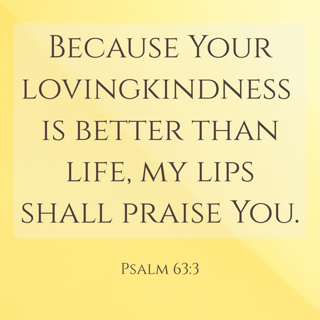 Because Your lovingkindness is better than life, my lips shall praise You. - Psalm 63:3
