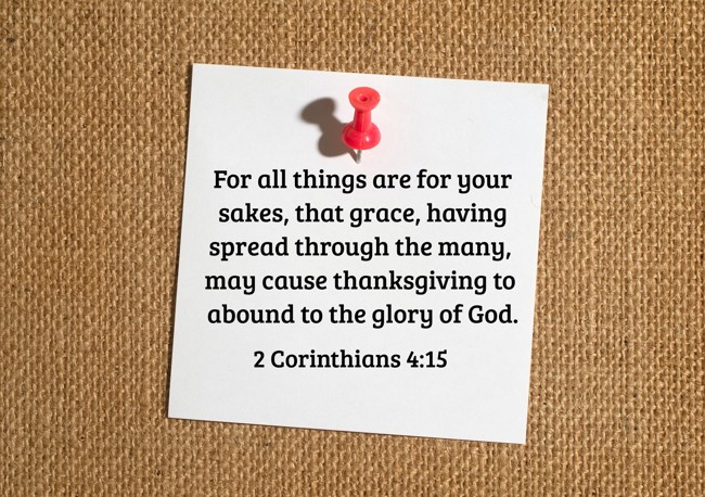 For all things are for your sakes, that grace, having spread through the many, may cause thanksgiving to abound to the glory of God. - 2 Corinthians 4:15