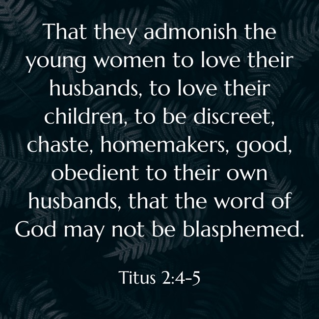 That they admonish the young women to love their husbands, to love their children, to be discreet, chaste, homemakers, good, obedient to their own husbands, that the word of God may not be blasphemed. - Titus 2:4-5