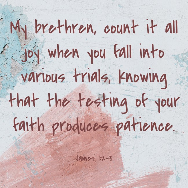 My brethren, count it all joy when you fall into various trials, knowing that the testing of your faith produces patience. - James 1:2-3
