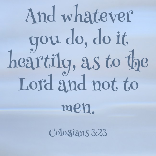 And whatever you do, do it heartily, as to the Lord and not to men. - Colossians 3:23