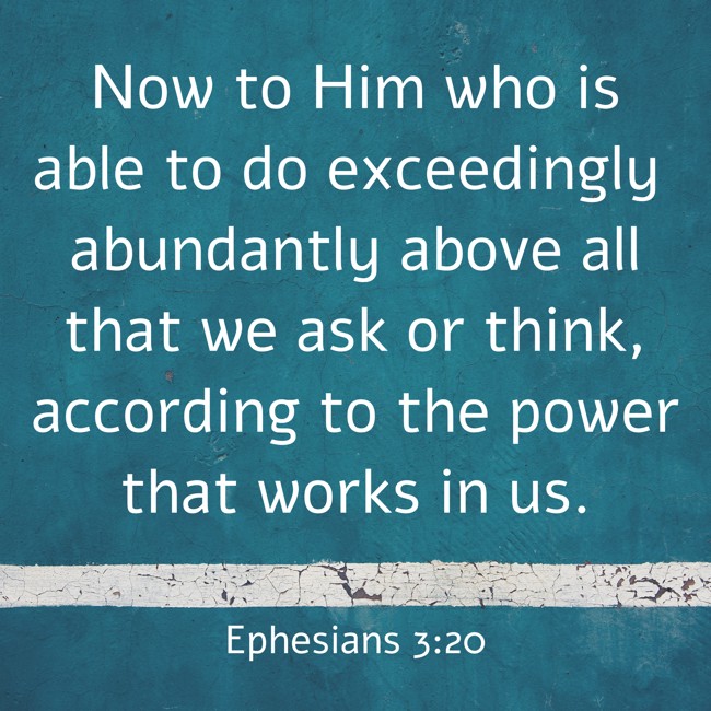 Now to Him who is able to do exceedingly abundantly above all that we ask or think, according to the power that works in us. - Ephesians 3:20