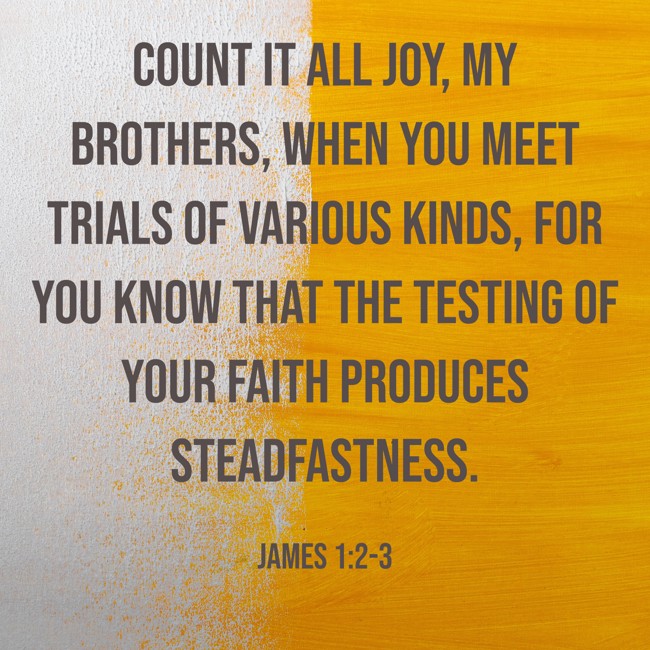  Count it all joy, my brothers, when you meet trials of various kinds, for you know that the testing of your faith produces steadfastness.   - James 1:2-3 
