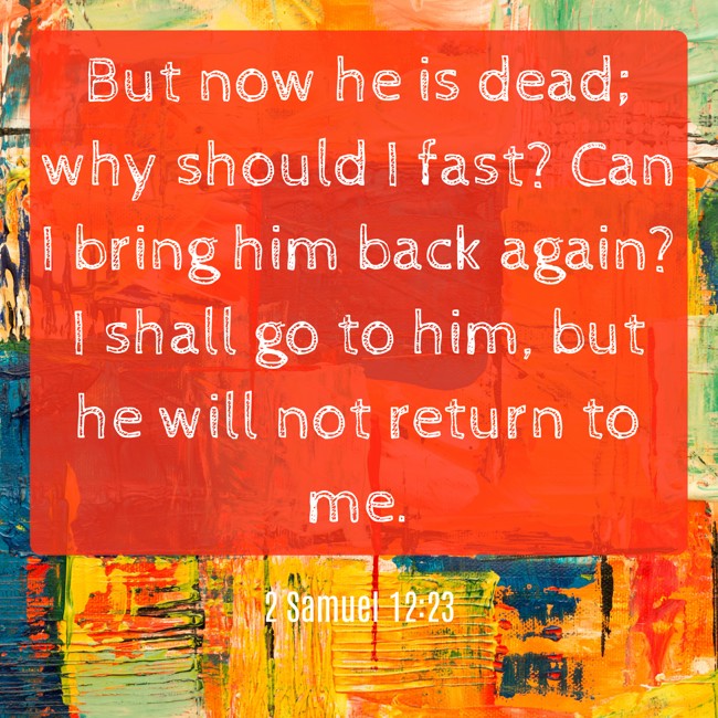  But now he is dead; why should I fast? Can I bring him back again? I shall go to him, but he will not return to me.   - 2 Samuel 12:23 