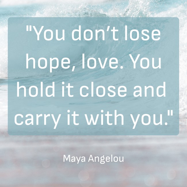  You don’t lose hope, love. You hold it close and carry it with you. - Maya Angelou 