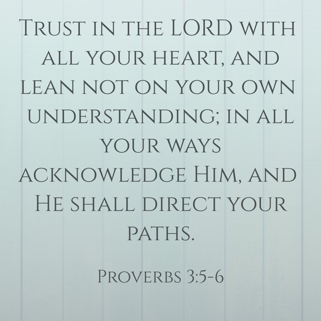 Trust in the LORD with all your heart, and lean not on your own understanding; in all your ways acknowledge Him, and He shall direct your paths. - Proverbs 3:5-6