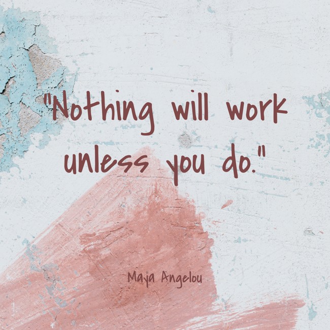 Nothing will work unless you do. - Maya Angelou