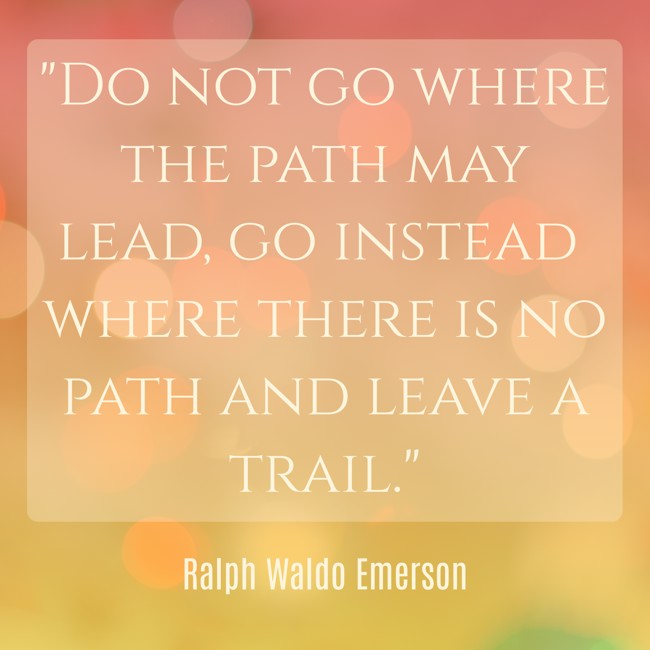 Do not go where the path may lead, go instead where there is no path and leave a trail. - Ralph Waldo Emerson