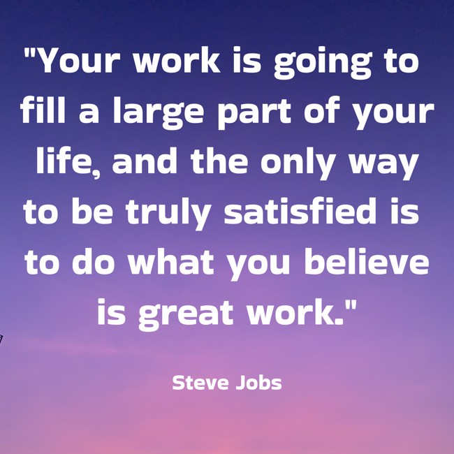Your work is going to fill a large part of your life, and the only way to be truly satisfied is to do what you believe is great work. - Steve Jobs