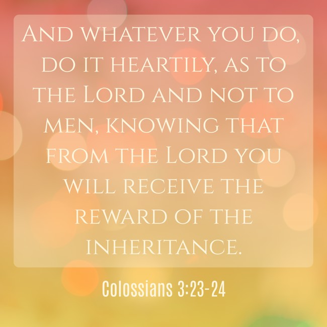 And whatever you do, do it heartily, as to the Lord and not to men, knowing that from the Lord you will receive the reward of the inheritance. - Colossians 3:23-24