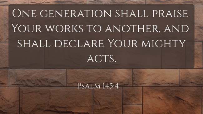 One generation shall praise Your works to another, and shall declare Your mighty acts. - Psalm 145:4