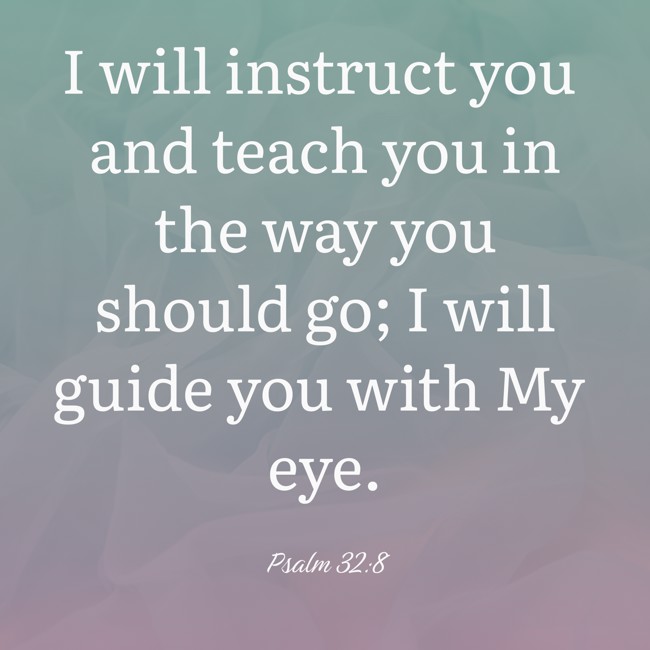 I will instruct you and teach you in the way you should go; I will guide you with My eye. - Psalm 32:8