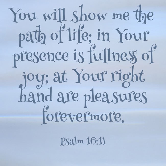 You will show me the path of life; in Your presence is fullness of joy; at Your right hand are pleasures forevermore. - Psalm 16:11