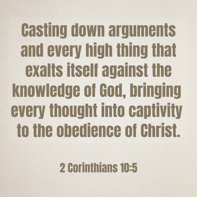 Casting down arguments and every high thing that exalts itself against the knowledge of God, bringing every thought into captivity to the obedience of Christ. - 2 Corinthians 10:5