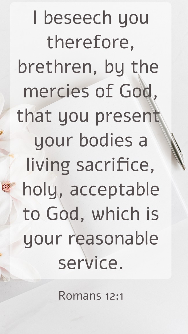 I beseech you therefore, brethren, by the mercies of God, that you present your bodies a living sacrifice, holy, acceptable to God, which is your reasonable service. - Romans 12:1