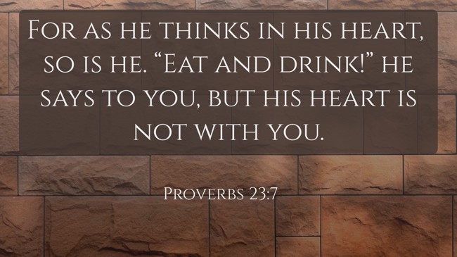 For as he thinks in his heart, so is he. “Eat and drink!” he says to you, but his heart is not with you. - Proverbs 23:7