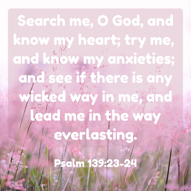 Search me, O God, and know my heart; try me, and know my anxieties; and see if there is any wicked way in me, and lead me in the way everlasting. - Psalm 139:23-24