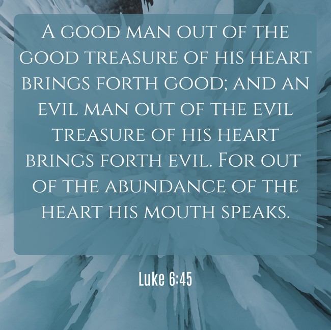 A good man out of the good treasure of his heart brings forth good; and an evil man out of the evil treasure of his heart brings forth evil. For out of the abundance of the heart his mouth speaks. - Luke 6:45