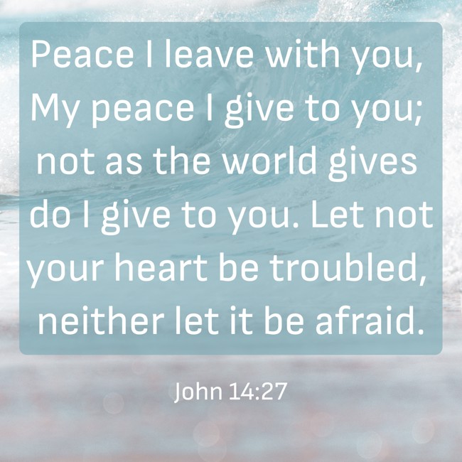 Peace I leave with you, My peace I give to you; not as the world gives do I give to you. Let not your heart be troubled, neither let it be afraid. - John 14:27
