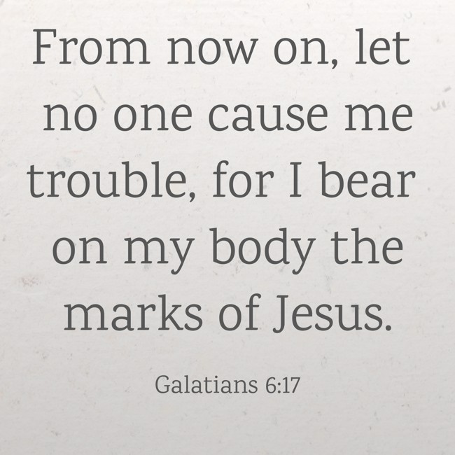 From now on, let no one cause me trouble, for I bear on my body the marks of Jesus. - Galatians 6:17