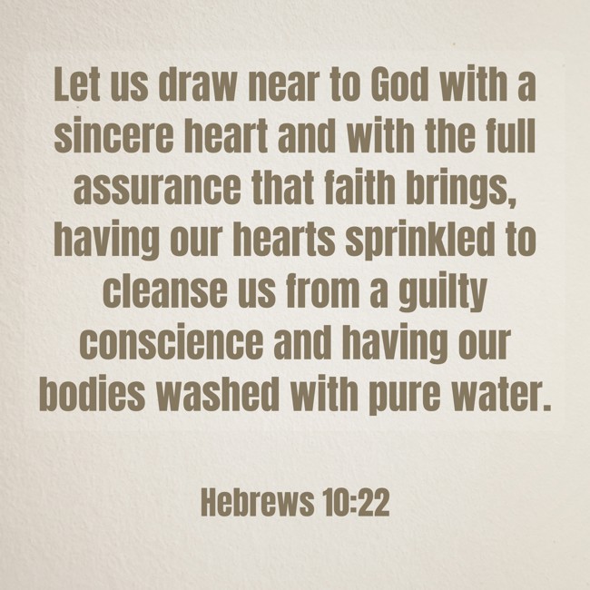 Let us draw near to God with a sincere heart and with the full assurance that faith brings, having our hearts sprinkled to cleanse us from a guilty conscience and having our bodies washed with pure water. - Hebrews 10:22