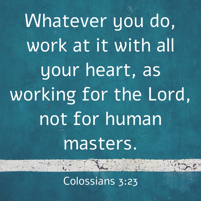 Whatever you do, work at it with all your heart, as working for the Lord, not for human masters. - Colossians 3:23