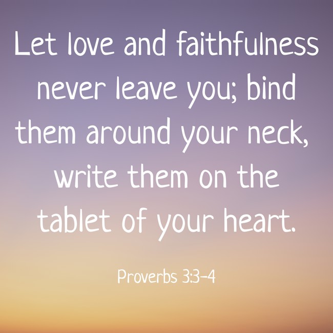 Let love and faithfulness never leave you; bind them around your neck, write them on the tablet of your heart. - Proverbs 3:3-4