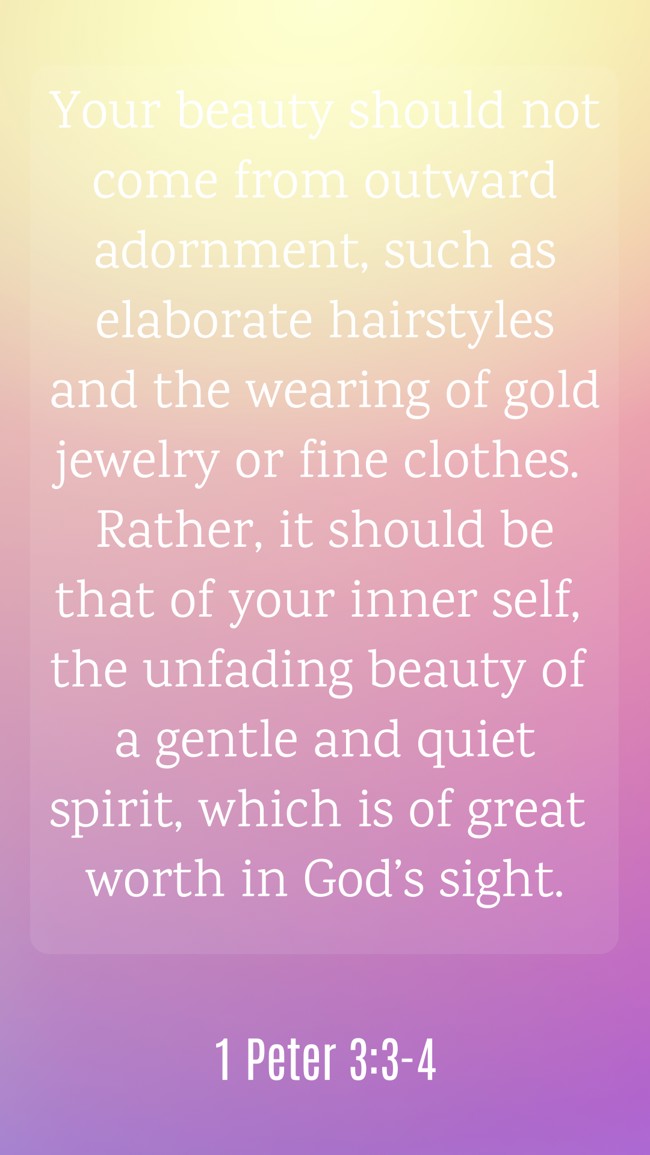 Your beauty should not come from outward adornment, such as elaborate hairstyles and the wearing of gold jewelry or fine clothes. Rather, it should be that of your inner self, the unfading beauty of a gentle and quiet spirit, which is of great worth in God’s sight. - 1 Peter 3:3-4